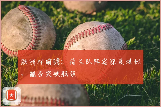 欧洲杯前瞻：荷兰队阵容深度堪忧，能否突破瓶颈