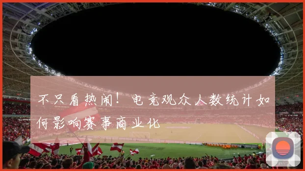 不只看热闹!电竞观众人数统计如何影响赛事商业化