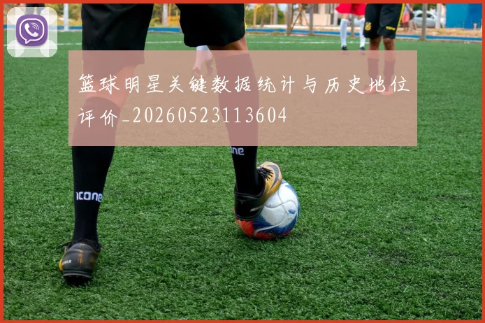 篮球明星关键数据统计与历史地位评价_20260523113604