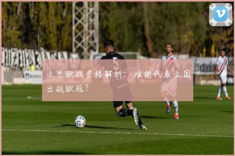 法甲欧战资格解析:谁能代表法国出战欧冠?