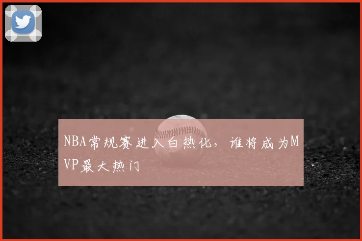 NBA常规赛进入白热化,谁将成为MVP最大热门