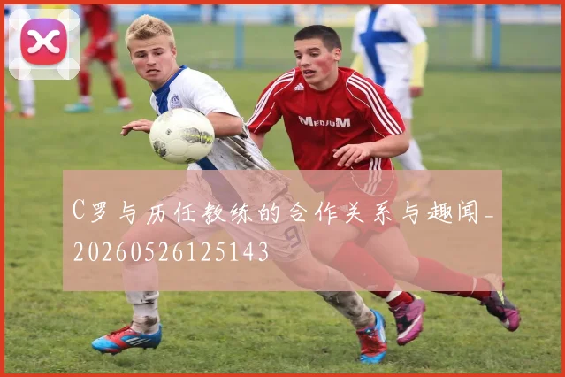 C罗与历任教练的合作关系与趣闻_20260526125143