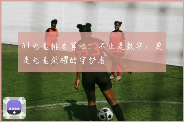 AI电竞排名算法:不止是数字,更是电竞荣耀的守护者