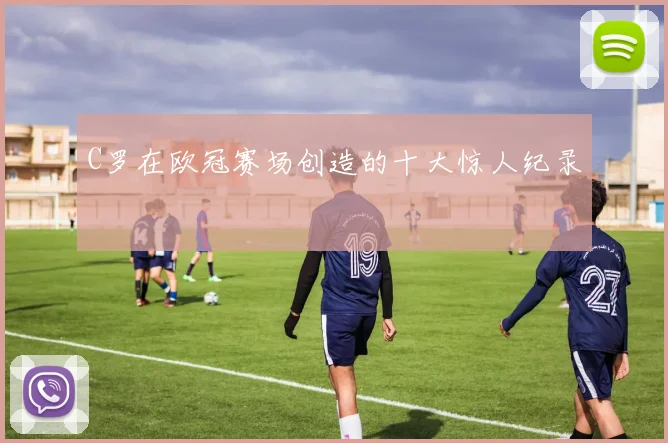 C罗在欧冠赛场创造的十大惊人纪录