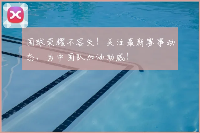 国球荣耀不容失!关注最新赛事动态,为中国队加油助威!